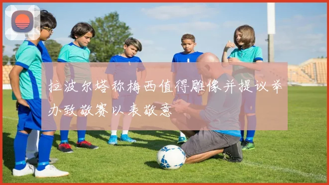 拉波尔塔称梅西值得雕像并提议举办致敬赛以表敬意