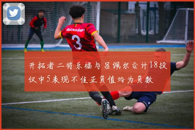开拓者二将乐福与吕佩尔合计18投仅中5表现不佳正负值均为负数