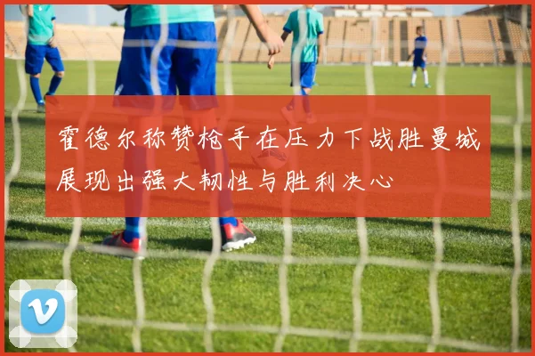 霍德尔称赞枪手在压力下战胜曼城展现出强大韧性与胜利决心