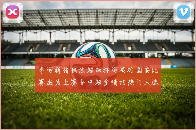 李海新将执法超级杯海港对国安比赛成为上赛季中超金哨的热门人选