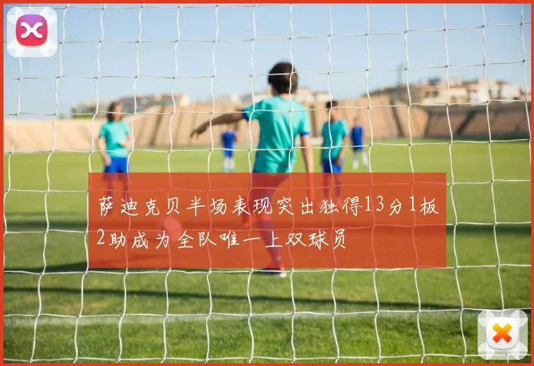 萨迪克贝半场表现突出独得13分1板2助成为全队唯一上双球员