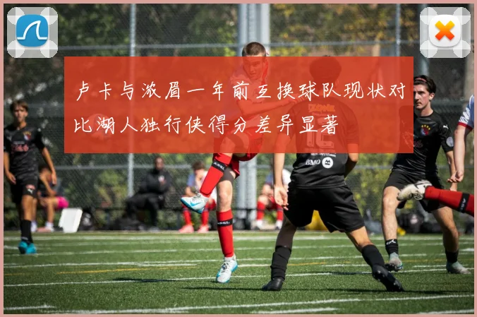卢卡与浓眉一年前互换球队现状对比湖人独行侠得分差异显著