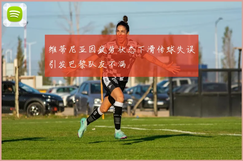 维蒂尼亚因疲劳状态下滑传球失误引发巴黎队友不满