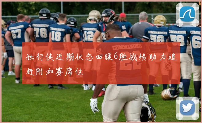 独行侠近期状态回暖6胜战绩助力追赶附加赛席位