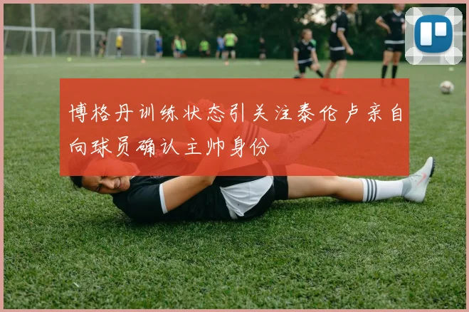 博格丹训练状态引关注泰伦卢亲自向球员确认主帅身份