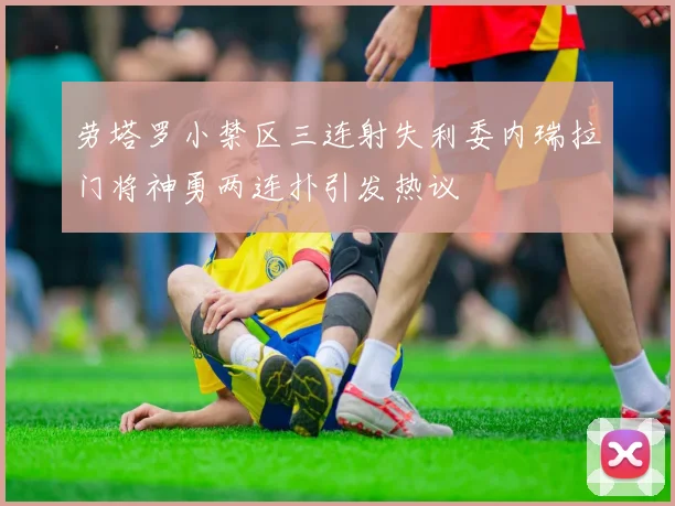 劳塔罗小禁区三连射失利委内瑞拉门将神勇两连扑引发热议