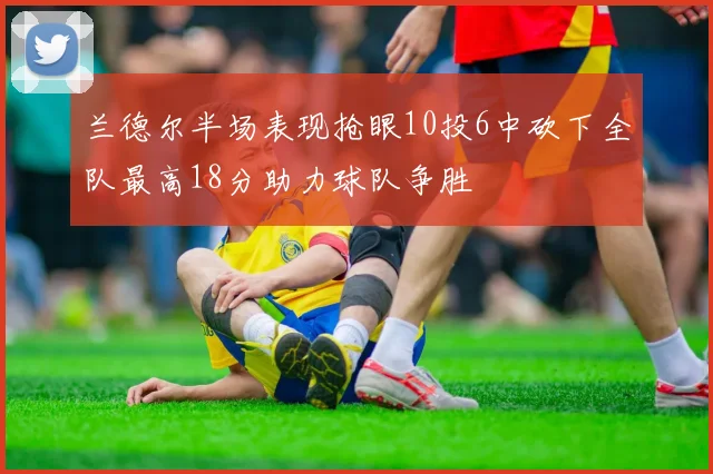 兰德尔半场表现抢眼10投6中砍下全队最高18分助力球队争胜