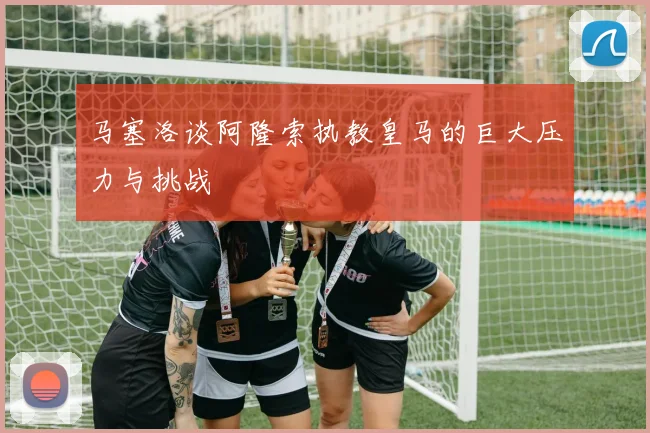 马塞洛谈阿隆索执教皇马的巨大压力与挑战